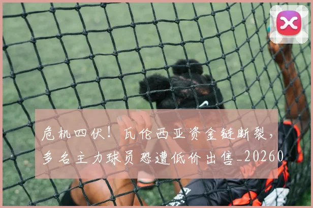 危机四伏!瓦伦西亚资金链断裂,多名主力球员恐遭低价出售_20260704174708