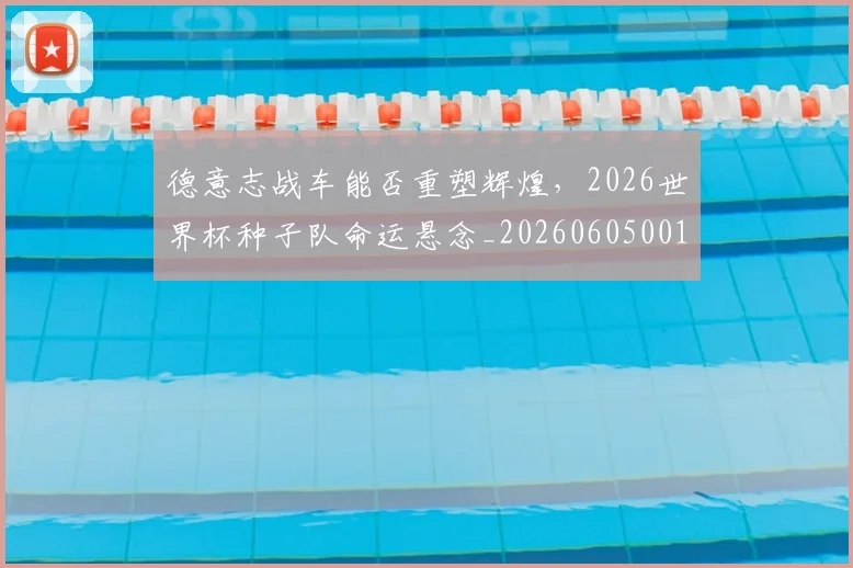 德意志战车能否重塑辉煌，2026世界杯种子队命运悬念_20260605001015_20260707153319