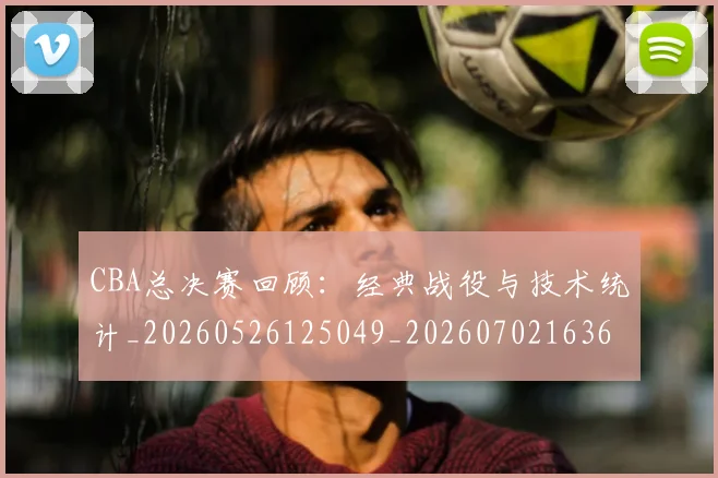 CBA总决赛回顾:经典战役与技术统计_20260526125049_20260702163611