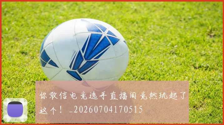 你敢信电竞选手直播间竟然玩起了这个!_20260704170515