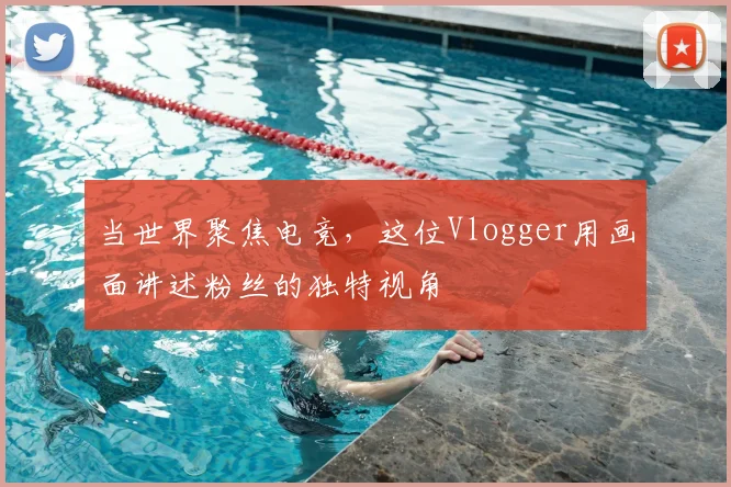 当世界聚焦电竞，这位Vlogger用画面讲述粉丝的独特视角