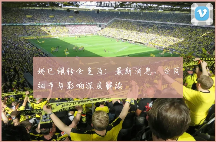姆巴佩转会皇马:最新消息、合同细节与影响深度解读