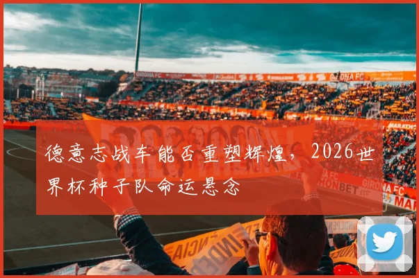 德意志战车能否重塑辉煌，2026世界杯种子队命运悬念