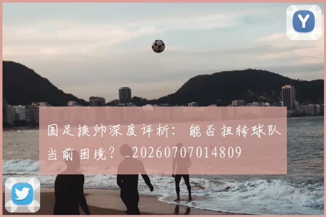 国足换帅深度评析:能否扭转球队当前困境?_20260707014809