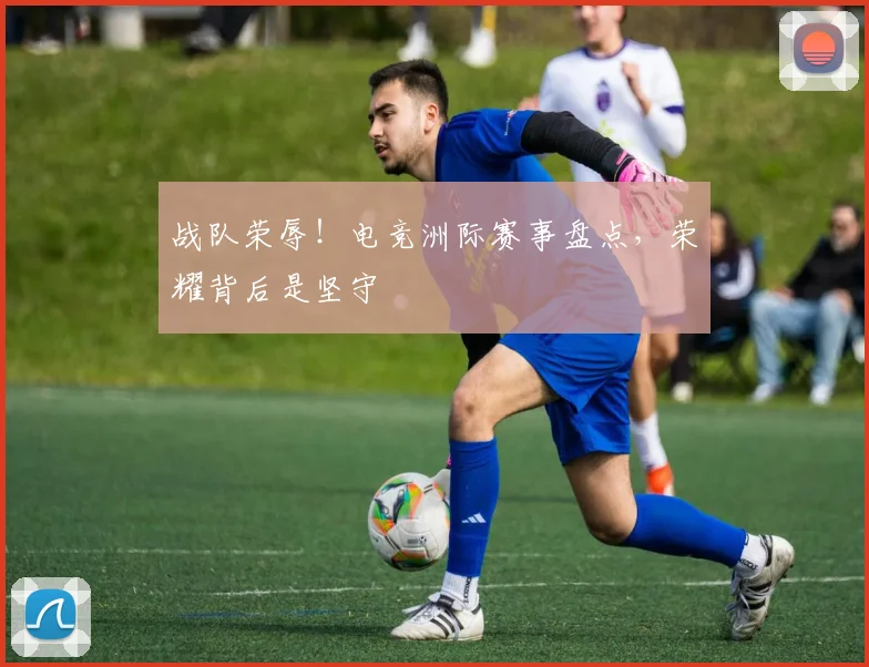 战队荣辱！电竞洲际赛事盘点，荣耀背后是坚守