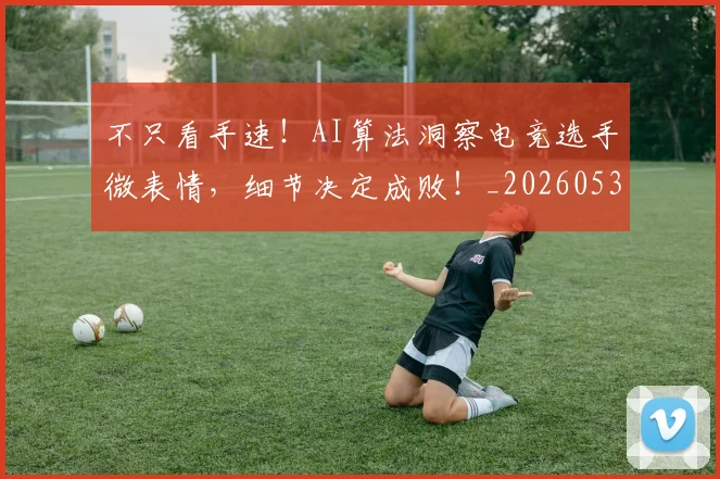 不只看手速！AI算法洞察电竞选手微表情，细节决定成败！_20260531151230_20260702174607