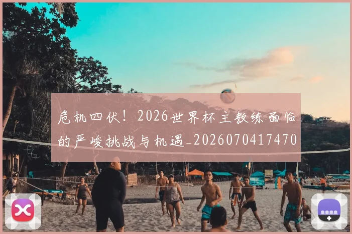 危机四伏！2026世界杯主教练面临的严峻挑战与机遇_20260704174707