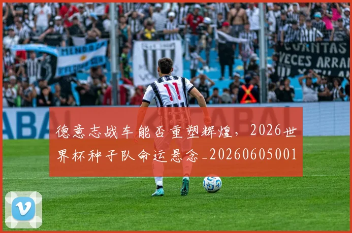 德意志战车能否重塑辉煌,2026世界杯种子队命运悬念_20260605001015_20260707153319
