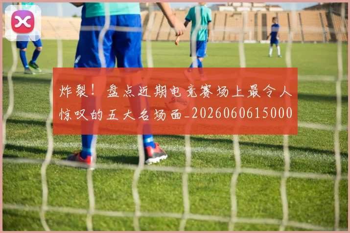 炸裂！盘点近期电竞赛场上最令人惊叹的五大名场面_20260606150000