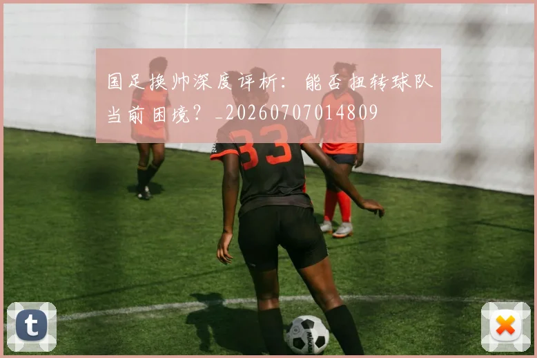 国足换帅深度评析：能否扭转球队当前困境？_20260707014809