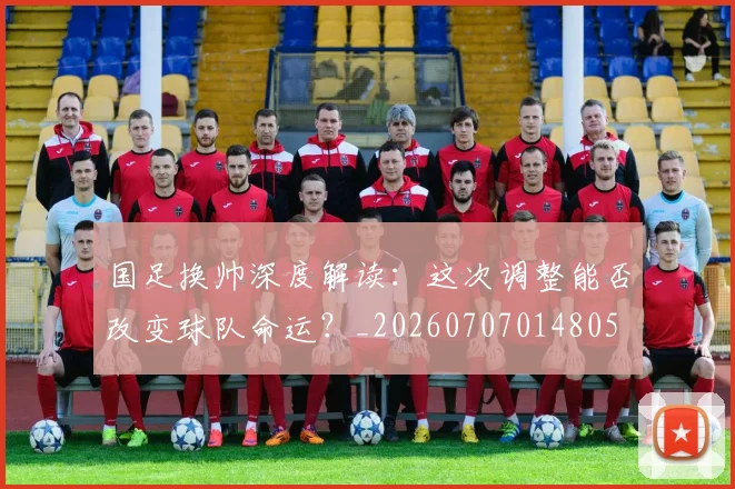 国足换帅深度解读：这次调整能否改变球队命运？_20260707014805